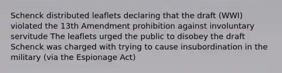 Schenck distributed leaflets declaring that the draft (WWI) violated the 13th Amendment prohibition against involuntary servitude The leaflets urged the public to disobey the draft Schenck was charged with trying to cause insubordination in the military (via the Espionage Act)