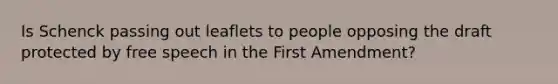 Is Schenck passing out leaflets to people opposing the draft protected by free speech in the First Amendment?