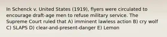 In Schenck v. United States (1919), flyers were circulated to encourage draft-age men to refuse military service. The Supreme Court ruled that A) imminent lawless action B) cry wolf C) SLAPS D) clear-and-present-danger E) Lemon