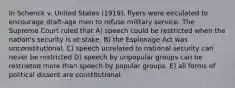 In Schenck v. United States (1919), flyers were eirculated to encourage draft-age men to refuse military service. The Supreme Court ruled that A) speech could be restricted when the nation's security is at stake. B) the Espionage Act was unconstitutional. C) speech unrelated to national security can never be restricted D) speech by unpopular groups can be restrietod more than spoech by popular groups. E) all forms of political dissent are constitutional.