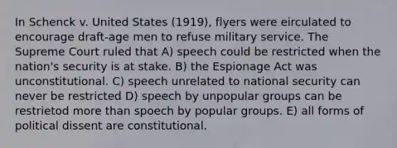 In Schenck v. United States (1919), flyers were eirculated to encourage draft-age men to refuse military service. The Supreme Court ruled that A) speech could be restricted when the nation's security is at stake. B) the Espionage Act was unconstitutional. C) speech unrelated to national security can never be restricted D) speech by unpopular groups can be restrietod more than spoech by popular groups. E) all forms of political dissent are constitutional.