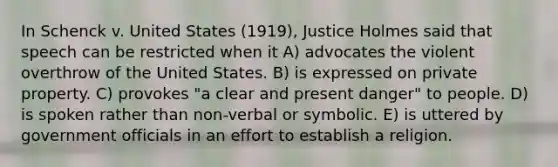 In Schenck v. United States (1919), Justice Holmes said that speech can be restricted when it A) advocates the violent overthrow of the United States. B) is expressed on private property. C) provokes "a clear and present danger" to people. D) is spoken rather than non-verbal or symbolic. E) is uttered by government officials in an effort to establish a religion.