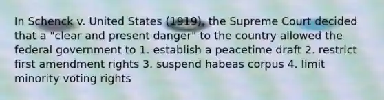 In Schenck v. United States (1919), the Supreme Court decided that a "clear and present danger" to the country allowed the federal government to 1. establish a peacetime draft 2. restrict first amendment rights 3. suspend habeas corpus 4. limit minority voting rights