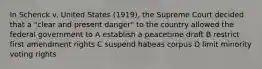 In Schenck v. United States (1919), the Supreme Court decided that a "clear and present danger" to the country allowed the federal government to A establish a peacetime draft B restrict first amendment rights C suspend habeas corpus D limit minority voting rights