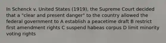 In Schenck v. United States (1919), the Supreme Court decided that a "clear and present danger" to the country allowed the federal government to A establish a peacetime draft B restrict first amendment rights C suspend habeas corpus D limit minority voting rights