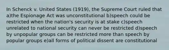 In Schenck v. United States (1919), the Supreme Court ruled that a)the Espionage Act was unconstitutional b)speech could be restricted when the nation's security is at stake c)speech unrelated to national security can never be restricted d)speech by unpopular groups can be restricted more than speech by popular groups e)all forms of political dissent are constitutional