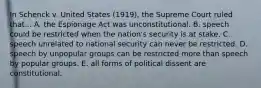 In Schenck v. United States (1919), the Supreme Court ruled that... A. the Espionage Act was unconstitutional. B. speech could be restricted when the nation's security is at stake. C. speech unrelated to national security can never be restricted. D. speech by unpopular groups can be restricted more than speech by popular groups. E. all forms of political dissent are constitutional.