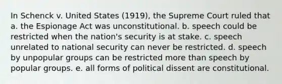 In Schenck v. United States (1919), the Supreme Court ruled that a. the Espionage Act was unconstitutional. b. speech could be restricted when the nation's security is at stake. c. speech unrelated to national security can never be restricted. d. speech by unpopular groups can be restricted more than speech by popular groups. e. all forms of political dissent are constitutional.