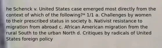 he Schenck v. United States case emerged most directly from the context of which of the following?* 1/1 a. Challenges by women to their prescribed status in society b. Nativist resistance to migration from abroad c. African American migration from the rural South to the urban North d. Critiques by radicals of United States foreign policy