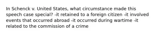 In Schenck v. United States, what circumstance made this speech case special? -it retained to a foreign citizen -it involved events that occurred abroad -it occurred during wartime -it related to the commission of a crime