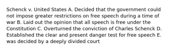 Schenck v. United States A. Decided that the government could not impose greater restrictions on free speech during a time of war B. Laid out the opinion that all speech is free under the Constitution C. Overturned the conviction of Charles Schenck D. Established the clear and present danger test for free speech E. was decided by a deeply divided court