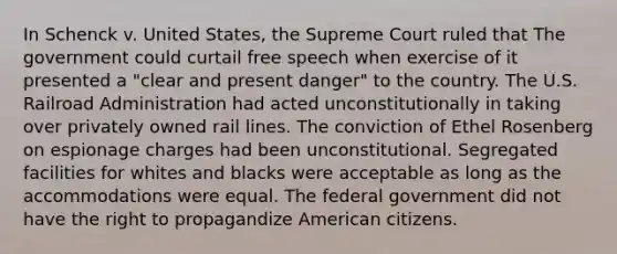 In Schenck v. United States, the Supreme Court ruled that The government could curtail free speech when exercise of it presented a "clear and present danger" to the country. The U.S. Railroad Administration had acted unconstitutionally in taking over privately owned rail lines. The conviction of Ethel Rosenberg on espionage charges had been unconstitutional. Segregated facilities for whites and blacks were acceptable as long as the accommodations were equal. The federal government did not have the right to propagandize American citizens.