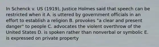 In Schenck v. US (1919), Justice Holmes said that speech can be restricted when it A. is uttered by government officials in an effort to establish a religion B. provokes "a clear and present danger" to people C. advocates the violent overthrow of the United States D. is spoken rather than nonverbal or symbolic E. is expressed on private property