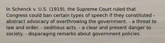 In Schenck v. U.S. (1919), the Supreme Court ruled that Congress could ban certain types of speech if they constituted - abstract advocacy of overthrowing the government. - a threat to law and order. - seditious acts. - a clear and present danger to society. - disparaging remarks about government policies.