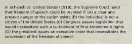 In Schenck vs. United States (1919), the Supreme Court ruled that freedom of speech could be revoked if: (A) a clear and present danger to the nation exists (B) the individual is not a citizen of the United States (C) Congress passes legislation that would necessitate such a curtailment of First Amendment rights (D) the president issues an executive order that necessitates the suspension of the freedom of speech