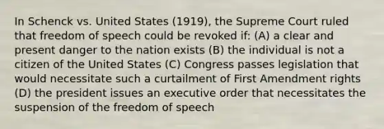 In Schenck vs. United States (1919), the Supreme Court ruled that freedom of speech could be revoked if: (A) a clear and present danger to the nation exists (B) the individual is not a citizen of the United States (C) Congress passes legislation that would necessitate such a curtailment of First Amendment rights (D) the president issues an executive order that necessitates the suspension of the freedom of speech