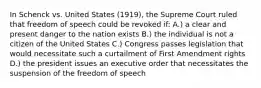 In Schenck vs. United States (1919), the Supreme Court ruled that freedom of speech could be revoked if: A.) a clear and present danger to the nation exists B.) the individual is not a citizen of the United States C.) Congress passes legislation that would necessitate such a curtailment of First Amendment rights D.) the president issues an executive order that necessitates the suspension of the freedom of speech