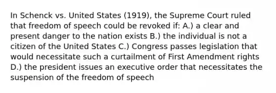 In Schenck vs. United States (1919), the Supreme Court ruled that freedom of speech could be revoked if: A.) a clear and present danger to the nation exists B.) the individual is not a citizen of the United States C.) Congress passes legislation that would necessitate such a curtailment of First Amendment rights D.) the president issues an executive order that necessitates the suspension of the freedom of speech