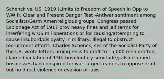 Schenck vs. US: 1919 (Limits to Freedom of Speech in Opp to WW I); Clear and Present Danger Test -Antiwar sentiment among Socialists/Germ Amer/religious groups; Congress passed Espionage Act of 1917 prov heavy fines and jail terms for interfering w US mil operations or for causing/attempting to cause insubord/disloyalty in military; illegal to obstruct recruitment efforts -Charles Schenck, sec of the Socialist Party of the US, wrote letters urging resis to draft to 15,000 men drafted; claimed violation of 13th (involuntary servitude); also claimed businesses had conspired for war; urged readers to oppose draft but no direct violence or evasion of laws