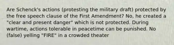 Are Schenck's actions (protesting the military draft) protected by the free speech clause of the First Amendment? No, he created a "clear and present danger" which is not protected. During wartime, actions tolerable in peacetime can be punished. No (false) yelling "FIRE" in a crowded theater