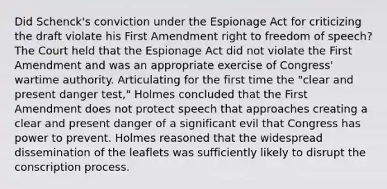 Did Schenck's conviction under the Espionage Act for criticizing the draft violate his First Amendment right to freedom of speech? The Court held that the Espionage Act did not violate the First Amendment and was an appropriate exercise of Congress' wartime authority. Articulating for the first time the "clear and present danger test," Holmes concluded that the First Amendment does not protect speech that approaches creating a clear and present danger of a significant evil that Congress has power to prevent. Holmes reasoned that the widespread dissemination of the leaflets was sufficiently likely to disrupt the conscription process.