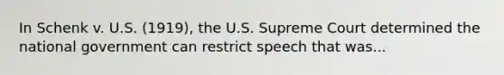 In Schenk v. U.S. (1919), the U.S. Supreme Court determined the national government can restrict speech that was...