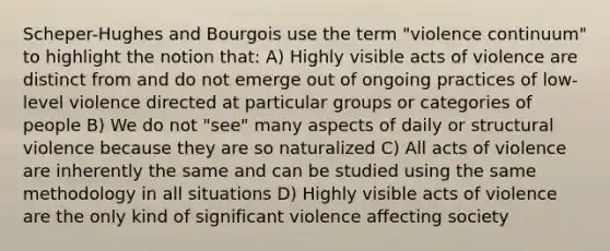 Scheper-Hughes and Bourgois use the term "violence continuum" to highlight the notion that: A) Highly visible acts of violence are distinct from and do not emerge out of ongoing practices of low-level violence directed at particular groups or categories of people B) We do not "see" many aspects of daily or structural violence because they are so naturalized C) All acts of violence are inherently the same and can be studied using the same methodology in all situations D) Highly visible acts of violence are the only kind of significant violence affecting society