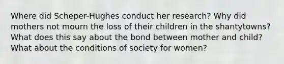 Where did Scheper-Hughes conduct her research? Why did mothers not mourn the loss of their children in the shantytowns? What does this say about the bond between mother and child? What about the conditions of society for women?