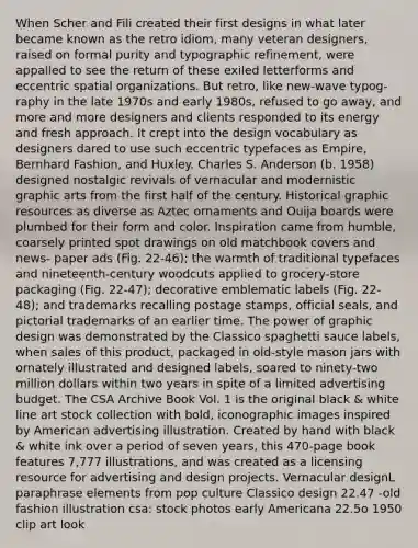 When Scher and Fili created their first designs in what later became known as the retro idiom, many veteran designers, raised on formal purity and typographic refinement, were appalled to see the return of these exiled letterforms and eccentric spatial organizations. But retro, like new-wave typog- raphy in the late 1970s and early 1980s, refused to go away, and more and more designers and clients responded to its energy and fresh approach. It crept into the design vocabulary as designers dared to use such eccentric typefaces as Empire, Bernhard Fashion, and Huxley. Charles S. Anderson (b. 1958) designed nostalgic revivals of vernacular and modernistic graphic arts from the first half of the century. Historical graphic resources as diverse as Aztec ornaments and Ouija boards were plumbed for their form and color. Inspiration came from humble, coarsely printed spot drawings on old matchbook covers and news- paper ads (Fig. 22-46); the warmth of traditional typefaces and nineteenth-century woodcuts applied to grocery-store packaging (Fig. 22-47); decorative emblematic labels (Fig. 22-48); and trademarks recalling postage stamps, official seals, and pictorial trademarks of an earlier time. The power of graphic design was demonstrated by the Classico spaghetti sauce labels, when sales of this product, packaged in old-style mason jars with ornately illustrated and designed labels, soared to ninety-two million dollars within two years in spite of a limited advertising budget. The CSA Archive Book Vol. 1 is the original black & white line art stock collection with bold, iconographic images inspired by American advertising illustration. Created by hand with black & white ink over a period of seven years, this 470-page book features 7,777 illustrations, and was created as a licensing resource for advertising and design projects. Vernacular designL paraphrase elements from pop culture Classico design 22.47 -old fashion illustration csa: stock photos early Americana 22.5o 1950 clip art look