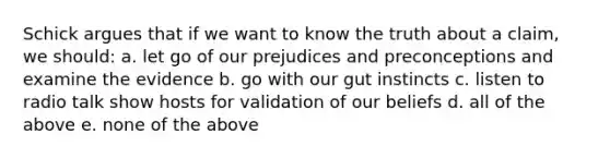 Schick argues that if we want to know the truth about a claim, we should: a. let go of our prejudices and preconceptions and examine the evidence b. go with our gut instincts c. listen to radio talk show hosts for validation of our beliefs d. all of the above e. none of the above