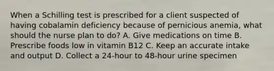 When a Schilling test is prescribed for a client suspected of having cobalamin deficiency because of pernicious anemia, what should the nurse plan to do? A. Give medications on time B. Prescribe foods low in vitamin B12 C. Keep an accurate intake and output D. Collect a 24-hour to 48-hour urine specimen