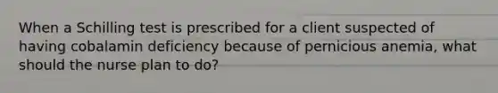 When a Schilling test is prescribed for a client suspected of having cobalamin deficiency because of pernicious anemia, what should the nurse plan to do?