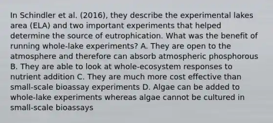 In Schindler et al. (2016), they describe the experimental lakes area (ELA) and two important experiments that helped determine the source of eutrophication. What was the benefit of running whole-lake experiments? A. They are open to the atmosphere and therefore can absorb atmospheric phosphorous B. They are able to look at whole-ecosystem responses to nutrient addition C. They are much more cost effective than small-scale bioassay experiments D. Algae can be added to whole-lake experiments whereas algae cannot be cultured in small-scale bioassays