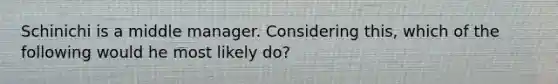 Schinichi is a middle manager. Considering this, which of the following would he most likely do?