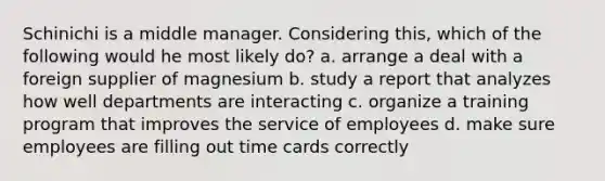 Schinichi is a middle manager. Considering this, which of the following would he most likely do? a. arrange a deal with a foreign supplier of magnesium b. study a report that analyzes how well departments are interacting c. organize a training program that improves the service of employees d. make sure employees are filling out time cards correctly