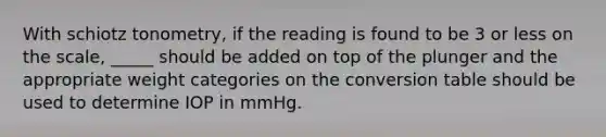 With schiotz tonometry, if the reading is found to be 3 or less on the scale, _____ should be added on top of the plunger and the appropriate weight categories on the conversion table should be used to determine IOP in mmHg.