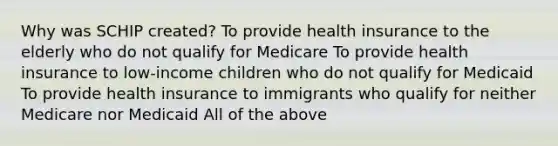 Why was SCHIP created? To provide health insurance to the elderly who do not qualify for Medicare To provide health insurance to low-income children who do not qualify for Medicaid To provide health insurance to immigrants who qualify for neither Medicare nor Medicaid All of the above