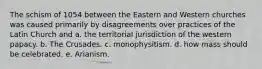 The schism of 1054 between the Eastern and Western churches was caused primarily by disagreements over practices of the Latin Church and a. the territorial jurisdiction of the western papacy. b. The Crusades. c. monophysitism. d. how mass should be celebrated. e. Arianism.