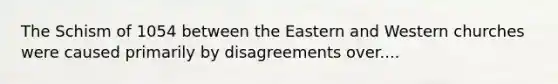 The Schism of 1054 between the Eastern and Western churches were caused primarily by disagreements over....