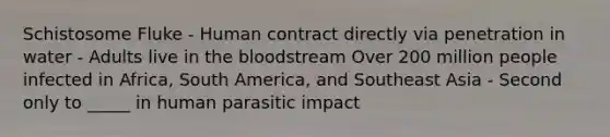 Schistosome Fluke - Human contract directly via penetration in water - Adults live in the bloodstream Over 200 million people infected in Africa, South America, and Southeast Asia - Second only to _____ in human parasitic impact