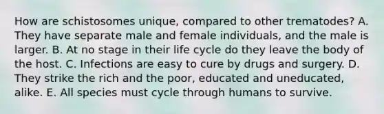 How are schistosomes unique, compared to other trematodes? A. They have separate male and female individuals, and the male is larger. B. At no stage in their life cycle do they leave the body of the host. C. Infections are easy to cure by drugs and surgery. D. They strike the rich and the poor, educated and uneducated, alike. E. All species must cycle through humans to survive.