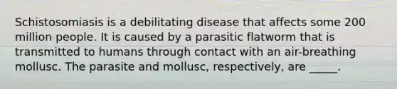 Schistosomiasis is a debilitating disease that affects some 200 million people. It is caused by a parasitic flatworm that is transmitted to humans through contact with an air-breathing mollusc. The parasite and mollusc, respectively, are _____.