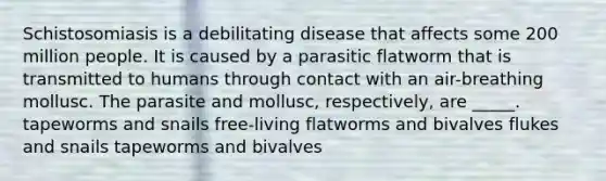 Schistosomiasis is a debilitating disease that affects some 200 million people. It is caused by a parasitic flatworm that is transmitted to humans through contact with an air-breathing mollusc. The parasite and mollusc, respectively, are _____. tapeworms and snails free-living flatworms and bivalves flukes and snails tapeworms and bivalves