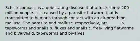 Schistosomiasis is a debilitating disease that affects some 200 million people. It is caused by a parasitic flatworm that is transmitted to humans through contact with an air-breathing mollusc. The parasite and mollusc, respectively, are _____. a. tapeworms and snails b. flukes and snails c. free-living flatworms and bivalves d. tapeworms and bivalves