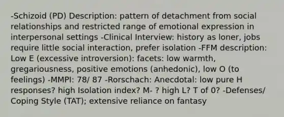 -Schizoid (PD) Description: pattern of detachment from social relationships and restricted range of emotional expression in interpersonal settings -Clinical Interview: history as loner, jobs require little social interaction, prefer isolation -FFM description: Low E (excessive introversion): facets: low warmth, gregariousness, positive emotions (anhedonic), low O (to feelings) -MMPI: 78/ 87 -Rorschach: Anecdotal: low pure H responses? high Isolation index? M- ? high L? T of 0? -Defenses/ Coping Style (TAT); extensive reliance on fantasy