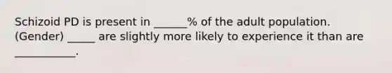 Schizoid PD is present in ______% of the adult population. (Gender) _____ are slightly more likely to experience it than are ___________.