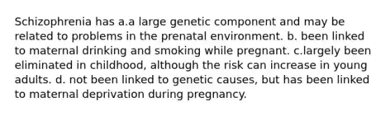 Schizophrenia has a.a large genetic component and may be related to problems in the prenatal environment. b. been linked to maternal drinking and smoking while pregnant. c.largely been eliminated in childhood, although the risk can increase in young adults. d. not been linked to genetic causes, but has been linked to maternal deprivation during pregnancy.