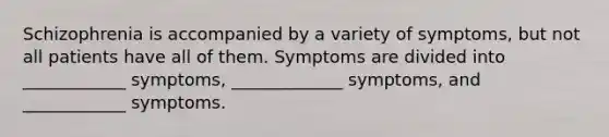 Schizophrenia is accompanied by a variety of symptoms, but not all patients have all of them. Symptoms are divided into ____________ symptoms, _____________ symptoms, and ____________ symptoms.