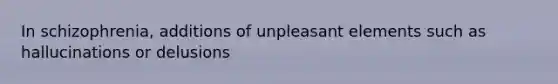 In schizophrenia, additions of unpleasant elements such as hallucinations or delusions