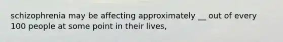 schizophrenia may be affecting approximately __ out of every 100 people at some point in their lives,